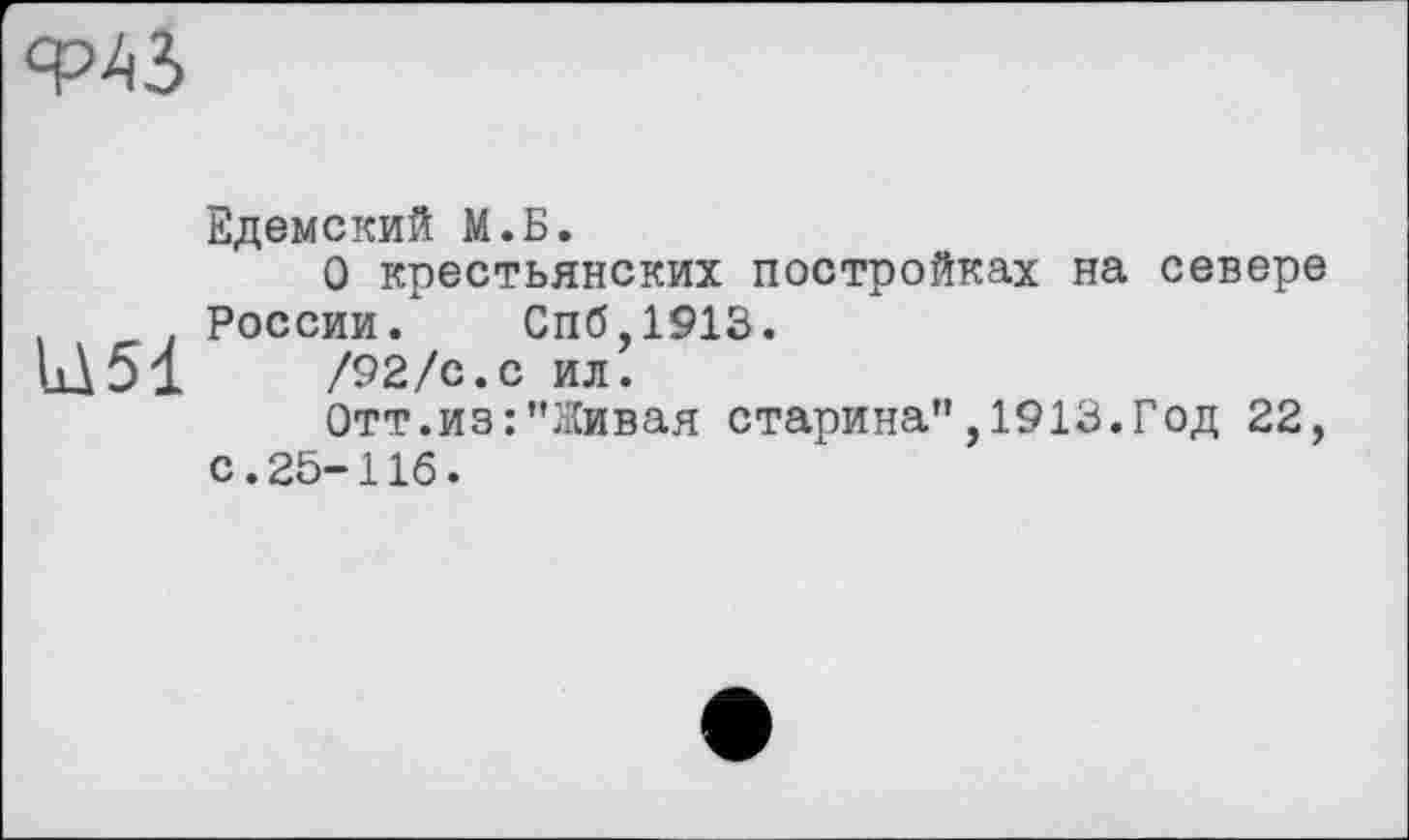 ﻿ФАЗ
Едемский М.Б.
О крестьянских постройках на севере России. Спб,1913.
11151	/92/с.с ил.
Отт.из:"Живая старина",1913.Год 22, с.25-116.